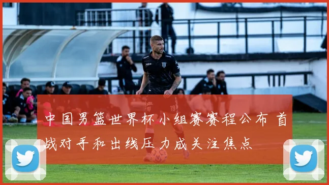 中国男篮世界杯小组赛赛程公布 首战对手和出线压力成关注焦点