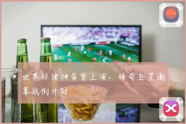 世界杯诸神黄昏上演,传奇巨星谢幕战倒计时