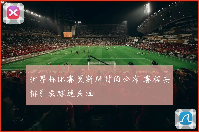 世界杯比赛莫斯科时间公布 赛程安排引发球迷关注