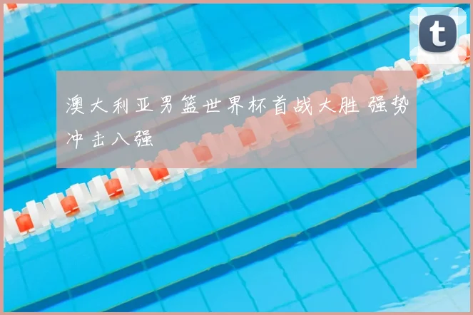 澳大利亚男篮世界杯首战大胜 强势冲击八强