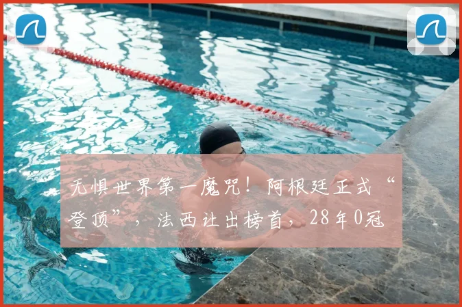 无惧世界第一魔咒！阿根廷正式“登顶”，法西让出榜首，28年0冠