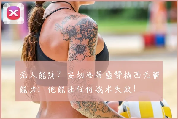 无人能防?安切洛蒂盛赞梅西无解能力:他能让任何战术失效!